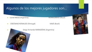 Algunos de los mejores jugadores son…
 Lionel MESSI (Argentina) RONALDINHO (Brasil)
 CRISTIANO RONALDO (Portugal) KAKÁ (Brasil)
 Diego Armando MARADONA (Argentina)
 