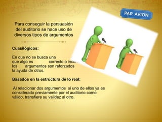 Para conseguir la persuasión
del auditorio se hace uso de
diversos tipos de argumentos
Cuasilógicos:
En que no se busca una demostración de
que algo es correcto o incorrecto, sino que
los argumentos son reforzados con
la ayuda de otros.
Basados en la estructura de lo real:
Al relacionar dos argumentos si uno de ellos ya es
considerado previamente por el auditorio como
válido, transfiere su validez al otro.
 