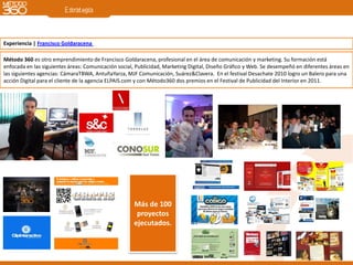 Experiencia | Francisco Goldaracena

Método 360 es otro emprendimiento de Francisco Goldaracena, profesional en el área de comunicación y marketing. Su formación está
enfocada en las siguientes áreas: Comunicación social, Publicidad, Marketing Digital, Diseño Gráfico y Web. Se desempeñó en diferentes áreas en
las siguientes agencias: CámaraTBWA, AntuñaYarza, MJF Comunicación, Suárez&Clavera. En el festival Desachate 2010 logro un Balero para una
acción Digital para el cliente de la agencia ELPAIS.com y con Método360 dos premios en el Festival de Publicidad del Interior en 2011.




                                                      Más de 100
                                                       proyectos
                                                      ejecutados.
 