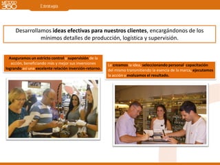 Desarrollamos ideas efectivas para nuestros clientes, encargándonos de los
               mínimos detalles de producción, logística y supervisión.


  Aseguramos un estricto control y supervisión de la
   acción, beneficiando más y mejor sus inversiones      Le creamos la idea, seleccionando personal, capacitación
logrando así una excelente relación inversión-retorno.   del mismo transmitiendo la esencia de la marca, ejecutamos
                                                         la acción y evaluamos el resultado.
 