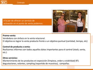 A la par de ofrecer un servicio de
activación en el punto de venta podemos:




Promo-venta:
Vendedora con énfasis en la venta relacional.
El objetivo es lograr la venta producto frente a un objetivo puntual (cantidad, tiempo, etc)

Control de producto a venta:
Realizamos informes con todos aquellos datos importantes para el control (stock, venta,
etc.)

Otros servicios:
Mantenimiento de los productos en exposición (limpieza, orden y visibilidad) BTL
degustaciones, volantes, sampling (repartido de muestras), campañas.
 