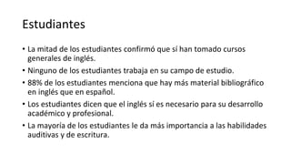 Estudiantes
• La mitad de los estudiantes confirmó que sí han tomado cursos
generales de inglés.
• Ninguno de los estudiantes trabaja en su campo de estudio.
• 88% de los estudiantes menciona que hay más material bibliográfico
en inglés que en español.
• Los estudiantes dicen que el inglés sí es necesario para su desarrollo
académico y profesional.
• La mayoría de los estudiantes le da más importancia a las habilidades
auditivas y de escritura.
 