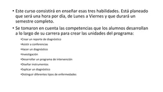 • Este curso consistirá en enseñar esas tres habilidades. Está planeado
que será una hora por día, de Lunes a Viernes y que durará un
semestre completo.
• Se tomaron en cuenta las competencias que los alumnos desarrollan
a lo largo de su carrera para crear las unidades del programa:
•Crear un reporte de diagnóstico
•Asistir a conferencias
•Hacer un diagnóstico
•Investigación
•Desarrollar un programa de intervención
•Diseñar instrumentos
•Explicar un diagnóstico
•Distinguir diferentes tipos de enfermedades
 