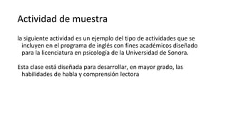 Actividad de muestra
la siguiente actividad es un ejemplo del tipo de actividades que se
incluyen en el programa de inglés con fines académicos diseñado
para la licenciatura en psicología de la Universidad de Sonora.
Esta clase está diseñada para desarrollar, en mayor grado, las
habilidades de habla y comprensión lectora
 