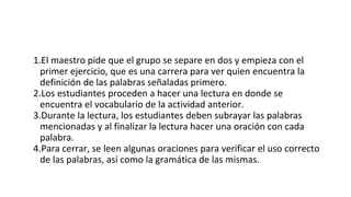 1.El maestro pide que el grupo se separe en dos y empieza con el
primer ejercicio, que es una carrera para ver quien encuentra la
definición de las palabras señaladas primero.
2.Los estudiantes proceden a hacer una lectura en donde se
encuentra el vocabulario de la actividad anterior.
3.Durante la lectura, los estudiantes deben subrayar las palabras
mencionadas y al finalizar la lectura hacer una oración con cada
palabra.
4.Para cerrar, se leen algunas oraciones para verificar el uso correcto
de las palabras, así como la gramática de las mismas.
 