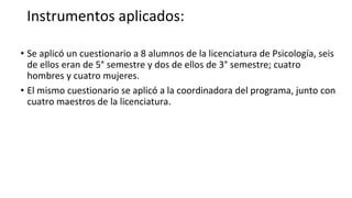 Instrumentos aplicados:
• Se aplicó un cuestionario a 8 alumnos de la licenciatura de Psicología, seis
de ellos eran de 5° semestre y dos de ellos de 3° semestre; cuatro
hombres y cuatro mujeres.
• El mismo cuestionario se aplicó a la coordinadora del programa, junto con
cuatro maestros de la licenciatura.
 