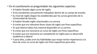 • En el cuestionario se preguntaban los siguientes aspectos.
• Si habían llevado algún curso de inglés.
• Si los estudiantes actualmente trabajaban dentro de su campo de estudio.
• Su nivel de inglés (Según los establecidos por los cursos generales de la
Universidad de Sonora).
• Si habían llevado inglés relacionado a su carrera.
• Si creían que era relevante llevar clases de inglés con fines específicos.
• En qué idioma había más material disponible en su carrera.
• Si creían que era necesario un curso de inglés con fines específicos.
• Si creían que era necesario ser competente en inglés para su desarrollo
académico y laboral
• Y para ellos, cuáles eran las habilidades que mayor tenían importancia a la
hora de crear un curso de inglés con fines específicos para ellos.
 