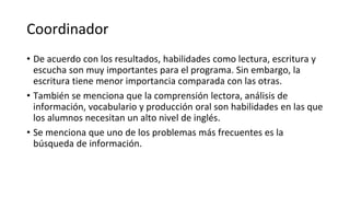Coordinador
• De acuerdo con los resultados, habilidades como lectura, escritura y
escucha son muy importantes para el programa. Sin embargo, la
escritura tiene menor importancia comparada con las otras.
• También se menciona que la comprensión lectora, análisis de
información, vocabulario y producción oral son habilidades en las que
los alumnos necesitan un alto nivel de inglés.
• Se menciona que uno de los problemas más frecuentes es la
búsqueda de información.
 