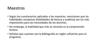 Maestros
• Según los cuestionarios aplicados a los maestros, mencionan que las
habilidades receptivas (habilidades de lectura y auditiva) son las más
importantes para las necesidades de los alumnos.
• Sin embargo, la habilidad que más se necesita es la comprensión
lectora.
• Señalan que cuentan con la bibliografía en inglés suficiente para el
programa.
 