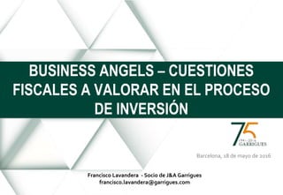 Barcelona, 18 de mayo de 2016
BUSINESS ANGELS – CUESTIONES
FISCALES A VALORAR EN EL PROCESO
DE INVERSIÓN
Francisco Lavandera - Socio de J&A Garrigues
francisco.lavandera@garrigues.com
 