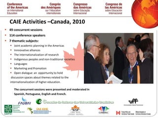 CAIE Activities –Canada, 2010  49 concurrent sessions 114 conference speakers 7 thematic subjects: Joint academic planning in the Americas Innnovative alliances The internationalization of research Indigenous peoples and non-traditional societies  Languages Marketing and Promotion Open dialogue: an  opportunity to hold discussion spaces about themes related to the  internationalization of higher education. The concurrent sessions were presented and moderated in  Spanish, Portuguese, English and French.   