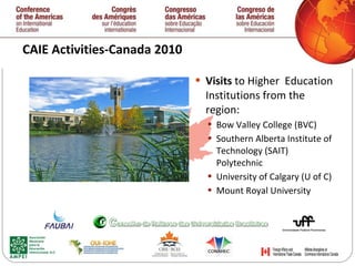 CAIE Activities-Canada 2010  Visits  to Higher  Education Institutions from the region: Bow Valley College (BVC) Southern Alberta Institute of Technology (SAIT) Polytechnic University of Calgary (U of C) Mount Royal University   