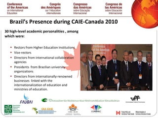 Brazil’s Presence during CAIE-Canada 2010 30 high-level academic personalities , among which were : Rectors from Higher Education Institutions Vice-rectors Directors from international collaboration agencies Presidents  from Brazilian university organizations  Directors from internationally-renowned businesses  linked with the internationalization of education and ministries of education.   
