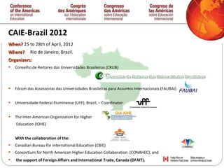 CAIE-Brazil 2012 When?  25 to   28th of April, 2012 Where ?  Rio de Janeiro, Brazil. Organizers: Conselho de Reitores das Universidades Brasileiras (CRUB) Fórum das Assessorias das Universidades Brasileiras para Assuntos Internacionais (FAUBAI)  Universidade Federal Fluminense (UFF), Brazil, – Coordinator  The Inter-American Organization for Higher  Education (IOHE)  With the collaboration  of the:  Canadian Bureau for International Education (CBIE)  Consortium for North American Higher Education Collaboration  (CONAHEC), and  the support of Foreign Affairs and International Trade, Canada (DFAIT) . 