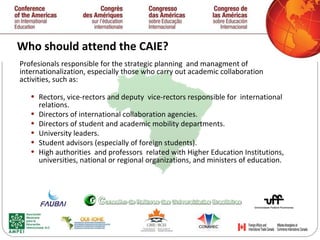 Who should attend the CAIE? Profesionals responsible for the strategic planning  and managment of  internationalization, especially those who carry out academic collaboration activities, such as: Rectors, vice-rectors and deputy  vice-rectors responsible for  international relations. Directors of international collaboration agencies. Directors of student and academic mobility departments. University leaders. Student advisors (especially of foreign students). High authorities  and professors  related with Higher Education Institutions, universities, national or regional organizations,  and ministers of education.  