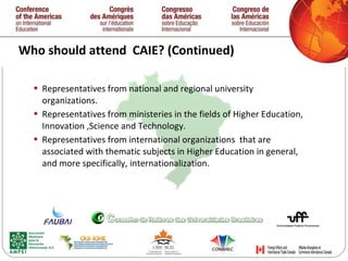 Who should attend  CAIE? (Continued) Representatives from national and regional university organizations.  Representatives from ministeries in the fields of Higher Education, Innovation ,Science and Technology.  Representatives from international organizations  that are associated with thematic subjects in Higher Education in general, and more specifically, internationalization.  