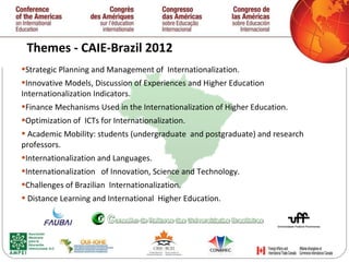 Themes - CAIE-Brazil 2012  Strategic Planning and Management of  Internationalization.  Innovative Models, Discussion of Experiences and Higher Education Internationalization Indicators. Finance Mechanisms Used in the Internationalization of Higher Education. Optimization of  ICTs for Internationalization. Academic Mobility: students (undergraduate  and postgraduate) and research professors. Internationalization and Languages. Internationalization  of Innovation, Science and Technology. Challenges of Brazilian  Internationalization. Distance Learning and International  Higher Education. 