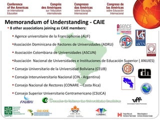 Memorandum of Understanding - CAIE 8 other associations joining as CAIE members: Agence universitaire de la Francophonie (AUF) Asociación Dominicana de Rectores de Universidades (ADRU) Asociación Colombiana de Universidades (ASCUN) Asociación  Nacional de Universidades e Instituciones de Educación Superior ( ANUIES) Consejo Universitario de la Universidad Boliviana (CEUB) Consejo Interuniversitario Nacional (CIN - Argentina) Consejo Nacional de Rectores (CONARE – Costa Rica) Consejo Superior Universitario Centramericano (CSUCA) 