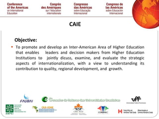 CAIE Objective: To promote and develop an Inter-American Area of Higher Education that enables  leaders and decision makers from Higher Education Institutions to  jointly dicuss, examine, and evaluate the strategic aspects of internationalization, with a view to understanding its contribution to quality, regional development, and  growth.  