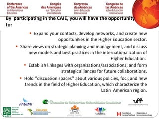 By  participating in the CAIE, you will have the opportunity to:  Expand your contacts, develop networks, and create new opportunities in the Higher Education sector. Share views on strategic planning and management, and discuss new models and best practices in the internationalization of Higher Education.  Establish linkages with organizations/associations, and form strategic alliances for future collaborations. Hold ‘’discussion spaces’’ about various policies, foci, and new trends in the field of Higher Education, which characterize the Latin  American region. 