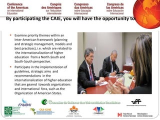 By participating the CAIE, you will have the opportunity to:  Examine priority themes within an Inter-American framework (planning and strategic management, models and best practices), i.e. which are related to  the internationalization of higher education  from a North-South and South-South perspective. Participate in the implementation of guidelines, strategic aims  and recommendations  in the  internationalization of higher education that are geared  towards organizations and international  fora, such as the  Organization of American States. 