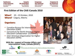 First Edition of the  CAIE-Canada 2010 When ?  20 – 23 October, 2010 Where ?  Calgary, Alberta Organizers: Canadian Bureau for International Education (CBIE) Consortium for North American Higher Education Collaboration  (CONAHEC) Inter-American Organization for Higher Education (IOHE) With the  support of Foreign Affairs and International Trade, Canada (DFAIT). 