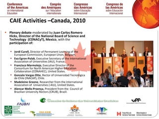 CAIE Activities –Canada, 2010 Plenary debate  moderated by  Juan Carlos Romero Hicks ,  Director   of the National Board of Science and Technology  (CONACyT), Mexico , with the  participation of:  Jordi Curell,  Director of Permanent Learning of the European Commission, European Unon, Belgium. Eva Egron-Polak , Executive Secretary of the International  Association of Universities (IAU ),  France. Francisco Marmolejo , Executive Director of the  Consortium for North American Higher Education Collaboration (CONAHEC), United States. Gonzalo Vargas Otte , Rector of Universidad Tecnológica de Chile (INACAP), Chile. Madeleine Greene , Researcher from the International  Association of  Universities ( AIU), United States.  Alencar Mello Proen ç a , President from the  Council of  Brazilian University Rectors (CRUB), Brazil.   