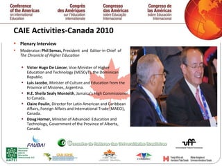 CAIE Activities-Canada 2010  Plenary Interview Moderator : Phil Semas,  President  and  Editor-in-Chief  of  The Chronicle of Higher Education  Víctor Hugo De Láncer , Vice-Minister of Higher  Education and Technology (MESCyT), the Dominican Republic. Luis Jacobo , Minister of Culture and Education from the  Province of Misiones, Argentina. H.E. Sheila Sealy Monteith , Jamaica’s High Commissioner to Canada. Claire Poulin , Director for Latin American and Caribbean Affairs, Foreign Affairs and International Trade (MAECI), Canada. Doug Horner,  Minister of Advanced  Education and Technology, Government of the Province of Alberta, Canada.   