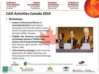 CAIE Activities-Canada 2010  Workshops: Leaders: Performance Metrics in Internationalization  (International Association of Universities (IAU), France, and the Canadian Bureau of International Education (CBIE), Canada)  TUNING –the  Americas: Lessons learned and linkages between TUNING Latin  America and Tuning United States  (Tuning  Latin America, Spain and the  Utah Tuning Project, USA).  China-Americas Dialogue  (Inter-American Organization for Higher Education and China Education for International Exchange, CEAIE, China).  