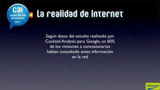La realidad de Internet

  Según datos del estudio realizado por
  Cocktail Analysis para Google, un 60%
    de los visitantes a concesionarios
   habían consultado antes información
                 en la red
 