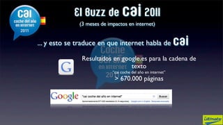 El Buzz de cai 2011
             (3 meses de impactos en internet)


... y esto se traduce en que internet habla de cai

              Resultados en google.es para la cadena de
                               texto
                           “cai coche del año en internet”
                            > 670.000 páginas
 