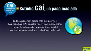 Estudio      cai, un paso más allá
    Todos queremos saber más de Internet.
Los estudios CAI anuales nacen con la intención
    de ser la referencia de conocimiento del
 sector del automóvil y su relación con la red
 