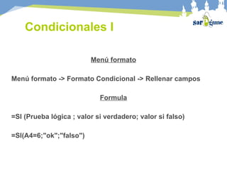 Condicionales I
Menú formato
Menú formato -> Formato Condicional -> Rellenar campos
Formula
=SI (Prueba lógica ; valor si verdadero; valor si falso)
=SI(A4=6;"ok";"falso")
 
