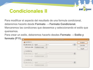 Condicionales II
Para modificar el aspecto del resultado de una formula condicional,
deberemos hacerlo desde Formato → Formato Condicional.
Marcaremos las condicones que deseemos y seleccionando el estilo que
quereamos.
Para crear un estilo, deberemos hacerlo desdes Formato → Estilo y
formato (F11).
 