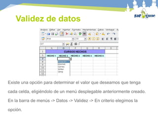 Validez de datos
Existe una opción para determinar el valor que deseamos que tenga
cada celda, eligiéndolo de un menú desplegable anteriormente creado.
En la barra de menús -> Datos -> Validez -> En criterio elegimos la
opción.
 