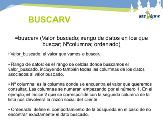 BUSCARV
=buscarv (Valor buscado; rango de datos en los que
buscar; Nºcolumna; ordenado)
●
Valor_buscado: el valor que vamos a buscar.
● Rango de datos: es el rango de celdas donde buscamos el
valor_buscado, incluyendo también todas las columnas de los datos
asociados al valor buscado.
● Nº columna: es la columna donde se encuentra el valor que queremos
consultar. Las columnas se numeran empezando por el número 1. En el
ejemplo, el índice 2 que se corresponde con la segunda columna de la
lista nos devolverá la razón social del cliente.
● Ordenado: define el comportamiento de la búsqueda en el caso de no
encontrar exactamente el dato buscado.
 