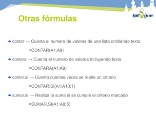 Otras fórmulas
contar → Cuenta el numero de valores de una lista omitiendo texto
=CONTAR(A1:A9)
contara → Cuenta el numero de valores incluyendo texto
=CONTARA(A1:A9)
contar.si → Cuenta cuantas veces se repite un criterio
=CONTAR.SI(A1:A10;1)
sumar.si → Realiza la suma si se cumple el criterio marcado
=SUMAR.SI(A1:A9;5)
 