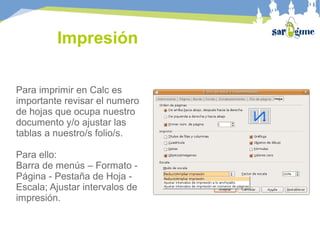 Impresión
Para imprimir en Calc es
importante revisar el numero
de hojas que ocupa nuestro
documento y/o ajustar las
tablas a nuestro/s folio/s.
Para ello:
Barra de menús – Formato -
Página - Pestaña de Hoja -
Escala; Ajustar intervalos de
impresión.
 