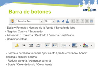 - Estilo y Formato / Nombre de la fuente / Tamaño de letra
- Negrita / Cursiva / Subrayado
- Alineación : Izquierda / Centrado / Derecha / Justificado
- Combinar celdas
- Formato numérico: moneda / por ciento / predeterminado / Añadir
decimal / eliminar decimal
- Reducir sangría / Aumentar sangría
- Borde / Color de fondo / Color fuente
Barra de botones
 