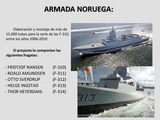 ARMADA NORUEGA:
Elaboración y montaje de más de
15.000 tubos para la serie de las F-310,
entre los años 2006-2010
El proyecto lo componían las
siguientes fragatas:
- FRIDTJOF NANSEN (F-310)
- ROALD AMUNDSEN (F-311)
- OTTO SVERDRUP (F-312)
- HELGE INGSTAD (F-313)
- THOR HEYERDAHL (F-314)
 