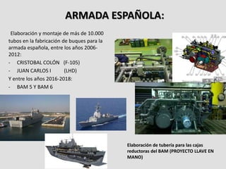 ARMADA ESPAÑOLA:
Elaboración y montaje de más de 10.000
tubos en la fabricación de buques para la
armada española, entre los años 2006-
2012:
- CRISTOBAL COLÓN (F-105)
- JUAN CARLOS I (LHD)
Y entre los años 2016-2018:
- BAM 5 Y BAM 6
Elaboración de tubería para las cajas
reductoras del BAM (PROYECTO LLAVE EN
MANO)
 