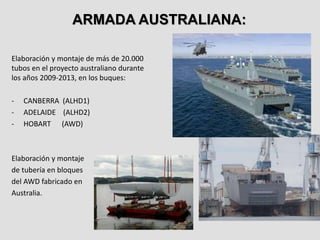 Elaboración y montaje de más de 20.000
tubos en el proyecto australiano durante
los años 2009-2013, en los buques:
- CANBERRA (ALHD1)
- ADELAIDE (ALHD2)
- HOBART (AWD)
Elaboración y montaje
de tubería en bloques
del AWD fabricado en
Australia.
ARMADA AUSTRALIANA:
 