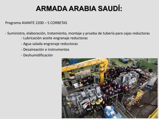 Programa AVANTE 2200 – 5 CORBETAS
- Suministro, elaboración, tratamiento, montaje y prueba de tubería para cajas reductoras
- Lubricación aceite engranaje reductoras
- Agua salada engranaje reductoras
- Desaireación e instrumentos
- Deshumidificación
ARMADA ARABIA SAUDÍ:
 