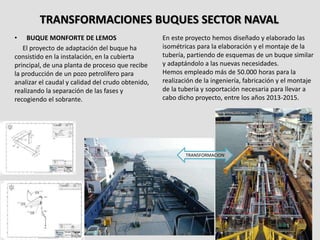 TRANSFORMACIONES BUQUES SECTOR NAVAL
• BUQUE MONFORTE DE LEMOS
El proyecto de adaptación del buque ha
consistido en la instalación, en la cubierta
principal, de una planta de proceso que recibe
la producción de un pozo petrolífero para
analizar el caudal y calidad del crudo obtenido,
realizando la separación de las fases y
recogiendo el sobrante.
En este proyecto hemos diseñado y elaborado las
isométricas para la elaboración y el montaje de la
tubería, partiendo de esquemas de un buque similar
y adaptándolo a las nuevas necesidades.
Hemos empleado más de 50.000 horas para la
realización de la ingeniería, fabricación y el montaje
de la tubería y soportación necesaria para llevar a
cabo dicho proyecto, entre los años 2013-2015.
TRANSFORMACION
 