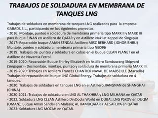 TRABAJOS DE SOLDADURA EN MEMBRANA DE
TANQUES LNG
Trabajos de soldadura en membrana de tanques LNG realizados para la empresa
GABADI, S.L., participando en los siguientes proyectos:
- 2016: Montaje, punteo y soldadura de membrana primaria tipo MARK II y MARK III
para Buque EJNAN en Astillero de QATAR y en Astillero Nakilat Keppel de Singapur
- 2017: Reparación buque AMAN SENDAI. Astillero MISC BERHARD (JOHOR BHRU)
Montaje, punteo y soldadura membrana primaria tipo NEO96
- 2019: Trabajos de punteo y soldadura en cubas en el buque CLEAN PLANET en el
Astillero de Navantia Ferrol.
- 2019-2020: Reparación Buque Shirley Elisabeth en Astillero Sambawang Shipyard
(Singapur) - Desmontaje, montaje, punteo y soldadura de membrana primaria MARK III.
- 2019-2020: Trabajos en Astillero Francés CHANTIER NAVAL DE MARSEILLE (Marsella)
Trabajos de reparación del buque LNG Global Energy. Trabajos de soldadura en 4
tanques.
- 2020: Trabajos de soldadura en tanques LNG en el Astillero JIANGNAN de SHANGHAI
(CHINA)
- 2020-2021: Trabajos de soldadura en LNG AL THAKHIRA y LNG MILHANA en QATAR
- 2022: Soldadura LNG CLEAN Astillero DryDocks World en DUBAI; LNG PSKOV en DUQM
(OMAN); Buque Aman Sendai en Malasia; AL HAMBQATAR Y AL SAFLIYA en QATAR
- 2023: Soldadura LNG MOZAH en QATAR.
 