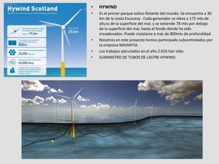 • HYWIND
• Es el primer parque eólico flotante del mundo. Se encuentra a 30
km de la costa Escocesa . Cada generador se eleva a 175 mts de
altura de la superficie del mar, y se extiende 78 mts por debajo
de la superficie del mar, hasta el fondo dónde ha sido
encadenados. Puede instalarse a más de 800mts de profundidad.
• Nosotros en este proyecto hemos participado subcontratados por
la empresa NAVANTIA.
• Los trabajos ejecutados en el año 2.016 han sido:
• SUMINISTRO DE TUBOS DE LASTRE HYWIND.
 