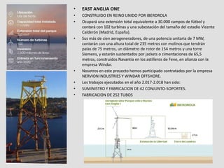 • EAST ANGLIA ONE
• CONSTRUIDO EN REINO UNIDO POR IBERDROLA
• Ocupará una extensión total equivalente a 30.000 campos de fútbol y
contará con 102 turbinas y una subestación del tamaño del estadio Vicente
Calderón (Madrid, España).
• Sus más de cien aerogeneradores, de una potencia unitaria de 7 MW,
contarán con una altura total de 235 metros con molinos que tendrán
palas de 75 metros, un diámetro de rotor de 154 metros y una torre
Siemens, y estarán sustentados por jackets o cimentaciones de 65,5
metros, construidos Navantia en los astilleros de Fene, en alianza con la
empresa Windar.
• Nosotros en este proyecto hemos participado contratados por la empresa
NERVION INDUSTRIES Y WINDAR OFFSHORE.
• Los trabajos ejecutados en el año 2.017-2.018 han sido:
• SUMINISTRO Y FABRICACION DE 42 CONJUNTO-SOPORTES.
• FABRICACION DE 252 TUBOS
 