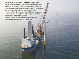 • PROYECTO DEUTSCHE BUCHT OFFSHORE WIND FARM
• Windar Renovables e Idesa han iniciado la fabricación de un
nuevo lote de piezas de transición de eólica marina, grandes
estructuras asentadas sobre un pilote anclado en el fondo que
afloran en superficie sobre las que se 'encajan' los
aerogeneradores. El pedido asciende a 31 unidades para el
parque Deutsche Bucht, 'Debu', el tercer proyecto eólico
marino de la canadiense Northland.
• Nosotros participamos en este proyecto contratados
directamente por WINDAR-IDESA DEBU UTE
 