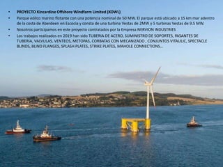 • PROYECTO Kincardine Offshore Windfarm Limited (KOWL)
• Parque eólico marino flotante con una potencia nominal de 50 MW. El parque está ubicado a 15 km mar adentro
de la costa de Aberdeen en Escocia y consta de una turbina Vestas de 2MW y 5 turbinas Vestas de 9.5 MW.
• Nosotros participamos en este proyecto contratados por la Empresa NERVION INDUSTRIES
• Los trabajos realizados en 2019 han sido TUBERIA DE ACERO, SUMINISTRO DE SOPORTES, PASANTES DE
TUBERIA, VALVULAS, VENTEOS, METOPAS, CORBATAS CON MECANIZADO , CONJUNTOS VITAULIC, SPECTACLE
BLINDS, BLIND FLANGES, SPLASH PLATES, STRIKE PLATES, MAHOLE CONNECTIONS…
 