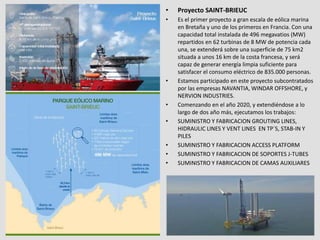 • Proyecto SAINT-BRIEUC
• Es el primer proyecto a gran escala de eólica marina
en Bretaña y uno de los primeros en Francia. Con una
capacidad total instalada de 496 megavatios (MW)
repartidos en 62 turbinas de 8 MW de potencia cada
una, se extenderá sobre una superficie de 75 km2
situada a unos 16 km de la costa francesa, y será
capaz de generar energía limpia suficiente para
satisfacer el consumo eléctrico de 835.000 personas.
• Estamos participado en este proyecto subcontratados
por las empresas NAVANTIA, WINDAR OFFSHORE, y
NERVION INDUSTRIES.
• Comenzando en el año 2020, y extendiéndose a lo
largo de dos año más, ejecutamos los trabajos:
• SUMINISTRO Y FABRICACION GROUTING LINES,
HIDRAULIC LINES Y VENT LINES EN TP´S, STAB-IN Y
PILES
• SUMINISTRO Y FABRICACION ACCESS PLATFORM
• SUMINISTRO Y FABRICACION DE SOPORTES J-TUBES
• SUMINISTRO Y FABRICACION DE CAMAS AUXILIARES
 